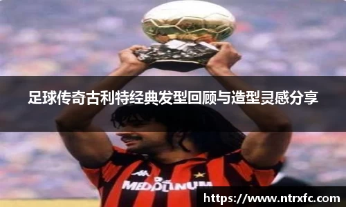 足球传奇古利特经典发型回顾与造型灵感分享