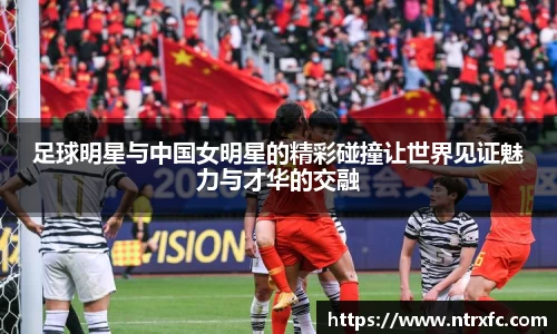 足球明星与中国女明星的精彩碰撞让世界见证魅力与才华的交融